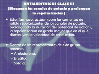 ANTIARRITMICOS CLASE III
(Bloquean los canales de potacio y prolongan
             la repolarizacion)
• Estos fármacos actúan sobre las corrientes de
  salida repolarizantes de los canales de potasio,
  prolongando la duración del potencial de acción y
  la repolarizacion en grado mayor que en el que
  disminuyen la velocidad de conducción.

• Dentro de los representantes de este grupo
  tenemos:
   – Amiodarona.
   – Bretilio.
   – Sotalol.
 