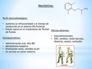 Mexiletina:


Perfil electrofisiológico:

• Aumenta la refractariedad y el tiempo de
  conducción en el sistema His-Purkinje
• Puede usarse en el tratamiento de Torsión
                                            Efectos adversos:
  de Puntas
                                             • Gastrointestinales
Farmacocinética:                             • SNC: temblor, visión borrosa,
                                               disartria, ataxia, confusión
•   Administración oral. Alta BO
•   Metabolismo hepático
•   Eliminación renal, sensible al pH
•   Se excreta en leche materna
 