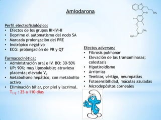 Amiodarona

Perfil electrofisiológico:
• Efectos de los grupos III>IV>II
• Deprime el automatismo del nodo SA
• Marcada prolongación del PRE
• Inotrópico negativo
• ECG: prolongación de PR y QT               Efectos adversos:
                                             • Fibrosis pulmonar
Farmacocinética:                             • Elevación de las transaminasas;
• Administración oral o IV. BO: 30-50%          colestasis
• UP: 90%; muy liposoluble; atraviesa        • Hipotiroidismo
   placenta; elevado Vd                      • Arritmias
• Metabolismo hepático, con metabolito       • Temblor, vértigo, neuropatías
   activo                                    • Fotosensibilidad, máculas azuladas
• Eliminación biliar, por piel y lacrimal.   • Microdepósitos corneales
   T1/2 : 25 a 110 días
 