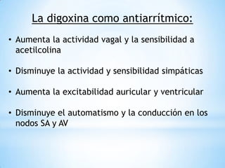La digoxina como antiarrítmico:
• Aumenta la actividad vagal y la sensibilidad a
  acetilcolina

• Disminuye la actividad y sensibilidad simpáticas

• Aumenta la excitabilidad auricular y ventricular

• Disminuye el automatismo y la conducción en los
  nodos SA y AV
 