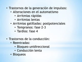 • Trastornos de la generación de impulsos:
   • Alteraciones en el automatismo
      • Arritmias rápidas
      • Arritmias lentas
   • Arritmias gatilladas: postpotenciales
      • Tempranos: fase 2-3
      • Tardíos: fase 4

• Trastornos de la conducción:
   • Reentradas:
      • Bloqueo unidireccional
      • Conducción lenta
   • Bloqueos
 