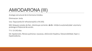 AMIODARONA (III)
Analogo estructural de la hormona tiroidea.
Eliminacion: lenta
Uso: Taquicardia SV refractarias(IV) o FA (VO)
MA: bloqueo canales de Na+, disminuye corriente de K+. Inhibe la automaticidad anormal y
prolonga el Potencial de acción.
T ½: 13-142 dias
EA: hipotensión, fibrosis pulmonar, nausesas, disfunción hepática, fotosensibilidad, hiper o
hipotiroidismo.

 