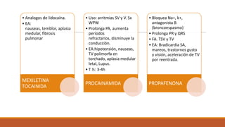 • Analogos de lidocaína.
• EA:
nauseas, temblor, aplasia
medular, fibrosis
pulmonar

MEXILETINA
TOCAINIDA

• Uso: arritmias SV y V. Sx
WPW
• Prolonga PA, aumenta
periodos
refractarios, disminuye la
conducción.
• EA:hipotensión, nauseas,
TV polimorfa en
torchado, aplasia medular
letal, Lupus.
• T ½: 3-4h

• Bloquea Na+, k+,
antagonista B
(broncoespasmo)
• Prolonga PR y QRS
• FA. TSV y TV
• EA: Bradicardia SA,
mareos, trastornos gusto
y visión, aceleración de TV
por reentrada.

PROCAINAMIDA

PROPAFENONA

 