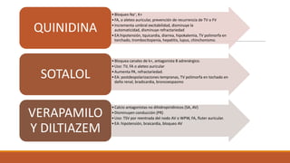 QUINIDINA

SOTALOL
VERAPAMILO
Y DILTIAZEM

• Bloqueo Na+, K+
• FA, o aleteo auricular, prevención de recurrencia de TV o FV
• Incrementa umbral excitabilidad, disminuye la
automaticidad, disminuye refractariedad
• EA:hipotensión, tquicardia, diarrea, hipokalemia, TV polimorfa en
torchado, trombocitopenia, hepatitis, lupus, chinchonismo.

• Bloquea canales de k+, antagonista B adrenérgico.
• Uso: TV, FA o aleteo auricular
• Aumenta PA, refractariedad.
• EA: postdespolarizaciones tempranas, TV polimorfa en tochado en
daño renal, bradicardia, broncoespasmo

• Calcio antagonistas no dihidropiridinicos (SA, AV)
• Disminuyen conducción (PR)
• Uso: TSV por reentrada del nodo AV o WPW, FA, fluter auricular.
• EA: hipotensión, braicardia, bloqueo AV

 