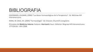 BIBLIOGRAFIA
GOODMAN y GILMAN, (2006) "Las Bases Farmacológicas de la Terapéutica". Ed. McGraw-Hill
Interamericana.
RANG, M. DALE, M. (2004) "Farmacología". Ed. Elsevier, Churchill Livingstone.

Principios de Medicina Interna. Autores: Harrison& Fauci. Editorial: Mcgraw-Hill Interamericana.
17º Edición - Año 2008.

 
