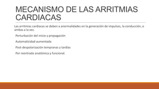 MECANISMO DE LAS ARRITMIAS
CARDIACAS
Las arritmias cardiacas se deben a anormalidades en la generación de impulsos, la conducción, o
ambas a la vez.
Perturbación del inicio y propagación

Automaticidad aumentada
Post-despolarización tempranas y tardías
Por reentrada anatómica y funcional.

 
