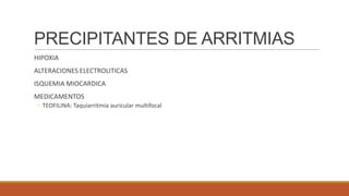 PRECIPITANTES DE ARRITMIAS
HIPOXIA
ALTERACIONES ELECTROLITICAS
ISQUEMIA MIOCARDICA
MEDICAMENTOS
◦ TEOFILINA: Taquiarritmia auricular multifocal

 