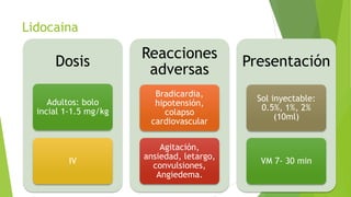 Lidocaina
Dosis
Adultos: bolo
incial 1-1.5 mg/kg
IV
Reacciones
adversas
Bradicardia,
hipotensión,
colapso
cardiovascular
Agitación,
ansiedad, letargo,
convulsiones,
Angiedema.
Presentación
Sol inyectable:
0.5%, 1%, 2%
(10ml)
VM 7- 30 min
 