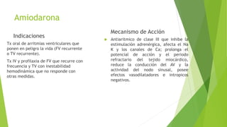 Amiodarona
Indicaciones
Tx oral de arritmias ventriculares que
ponen en peligro la vida (FV recurrente
o TV recurrente).
Tx IV y profilaxia de FV que recurre con
frecuencia y TV con inestabilidad
hemodinámica que no responde con
otras medidas.
Mecanismo de Acción
 Antiaritmico de clase III que inhibe la
estimulación adrenérgica, afecta el Na
K y los canales de Ca; prolonga el
potencial de acción y el periodo
refractario del tejido miocárdico,
reduce la conducción del AV y la
actividad del nodo sinusal, posee
efectos vasodilatadores e intropicos
negativos.
 