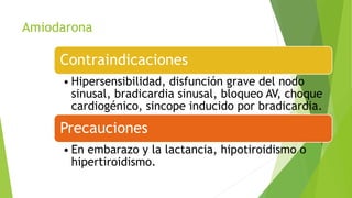 Amiodarona
Contraindicaciones
• Hipersensibilidad, disfunción grave del nodo
sinusal, bradicardia sinusal, bloqueo AV, choque
cardiogénico, sincope inducido por bradicardia.
Precauciones
• En embarazo y la lactancia, hipotiroidismo o
hipertiroidismo.
 