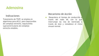 Adenosina
Indicaciones
Tratamiento de TSVP; se emplea en
algoritmos para ACLS, para taquicardias
de complejo estrecho, taquicardias
supraventriculares de complejo
estrecho estables.
Mecanismo de Acción
 Desacelera el tiempo de conducción a
través del nodo AV, con lo que
interrumpe las vías de reentrada a
través de éste y restablece el ritmo
sinusal normal.
 