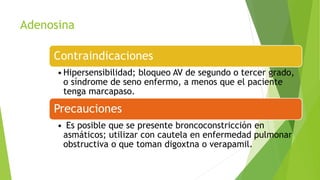 Adenosina
Contraindicaciones
•Hipersensibilidad; bloqueo AV de segundo o tercer grado,
o síndrome de seno enfermo, a menos que el paciente
tenga marcapaso.
Precauciones
• Es posible que se presente broncoconstricción en
asmáticos; utilizar con cautela en enfermedad pulmonar
obstructiva o que toman digoxtna o verapamil.
 