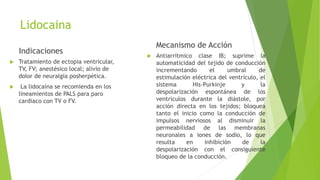 Lidocaina
Indicaciones
 Tratamiento de ectopia ventricular,
TV, FV; anestésico local; alivio de
dolor de neuralgia posherpética.
 La lidocaína se recomienda en los
lineamientos de PALS para paro
cardiaco con TV o FV.
Mecanismo de Acción
 Antiarrítmico clase IB; suprime la
automaticidad del tejido de conducción
incrementando el umbral de
estimulación eléctrica del ventrículo, el
sistema His-Purkinje y la
despolarización espontánea de los
ventrículos durante la diástole, por
acción directa en los tejidos; bloquea
tanto el inicio como la conducción de
impulsos nerviosos al disminuir la
permeabilidad de las membranas
neuronales a iones de sodio, lo que
resulta en inhibición de la
despolarización con el consiguiente
bloqueo de la conducción.
 
