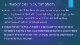 Disturbances in automaticity
 Automatic cells of the SA node are dominant pacemaker ,
reaching threshold first with the resultant propagating impulse
exciting all other potential pacemaker cells before they
spontaneously attain threshold values
 If automaticity of the SA node is depressed/the spontaneous
firing rate in some other tissue (latent pacemaker)is accelerated ,
region of the heart other than SA node serves as pace maker &
initiates ectopic impulses
 
