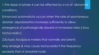 1.The slope of phase 4 can be affected by a no of abnormal
conditions.
Enhanced automaticity occurs when the rate of spontaneous
diastolic depolarization increases sufficiently to allow
emergence of pathologically slowed or increased rates { sinus
tachycardia }
2.Ectopic foci(pace makers that normally are latent)
May emerge & may cause tachycardia if the frequency
exceeds that of sinoatrial node.
 