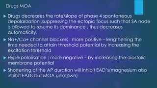 Drugs MOA
 Drugs decreases the rate/slope of phase 4 spontaneous
depolarization ,suppressing the ectopic focus such that SA node
is allowed to resume its dominance , thus decreases
automaticity.
 Na+/Ca+ channel blockers ; more positive – lengthening the
time needed to attain threshold potential by increasing the
excitation threshold
 Hyperpolarisation ; more negative – by increasing the diastolic
membrane potential
 Shortening of the AP duration will inhibit EAD`s(magnesium also
inhibit EADs but MOA unknown)
 