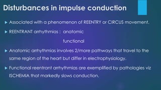 Disturbances in impulse conduction
 Associated with a phenomenon of REENTRY or CIRCUS movement.
 REENTRANT arrhythmias : anatomic
functional
 Anatomic arrhythmias involves 2/more pathways that travel to the
same region of the heart but differ in electrophysiology.
 Functional reentrant arrhythmias are exemplified by pathologies viz
ISCHEMIA that markedly slows conduction.
 