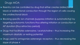 Drugs MOA
 Reentry can be controlled by drug that either creates bidirectional
block or bidirectional conduction through the region of cells causing
the unidirectional block
 Blocking specific ion channels {suppress initiation & automaticity}/ by
targeting autonomic functions thus altering initiation or conduction or
AP duration {thus refractory period}
 Drugs that facilitates adenosine / acetylcholine – thus increasing the
maximum diastolic or resting potential
 Drugs used to antagonize adrenergic receptors – thus decreasing the
slope of phase 4
 
