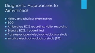 Diagnostic Approaches to
Arrhythmias
 History and physical examination
 ECG
 Ambulatory ECG recording: Holter recording
 Exercise ECG: treadmill test
 Trans-esophageal electrophysiological study
 Invasive electrophysiological study (EPS)
 
