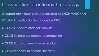 Classification of antiarrhythmic drugs
Grouped into 4 main classes according to SINGH VAUGHAN
WILLIAMS classification introduced in 1970.
 CLASS I : sodium channel blockers
 CLASS II : beta adrenoceptor antagonists
 CLASS III : potassium channel blockers
 CLASSIV : calcium channel blockers
 