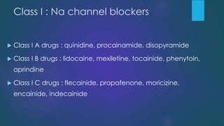 Class I : Na channel blockers
 Class I A drugs : quinidine, procainamide, disopyramide
 Class I B drugs : lidocaine, mexiletine, tocainide, phenytoin,
aprindine
 Class I C drugs : flecainide, propafenone, moricizine,
encainide, indecainide
 