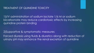 TREATMENT OF QUINIDINE TOXICITY
1)I/V administration of sodium lactate 1/6 M or sodium
bicarbonate may reduce cardiotoxic effects by increasing
quinidine protein binding
2)Supportive & symptomatic measures
Forced diuresis using fluids & diuretics along with reduction of
urinary pH may enhance the renal excretion of quinidine
 