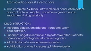 Contraindications & interactions
 CI in complete AV block, intraventricular conduction defect,
aberrant ectopic impulses, myasthenia gravis, hepatic
impairment & drug sensitivity.
DRUG INTERACTIONS
 Increases digoxin, amiodarone, verapamil serum
concentration.
 Enhances negative inotropic & hypotensive effects of beta
adrenoceptor antagonists & calcium agonists
 Alkalinisation of urine decreases excretion
 Acidification of urine increases quinidine excretion
 