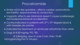 Procainamide
 Similar MOA like quinidine ; affects cardiac automaticity,
excitability, responsiveness & conduction.
 Vagolytic effects are minimal & doesn’t cause a-adrenergic
blockade/paradoxical acceleration.
 Contra-indicated in patients with 2nd / 3rd degree block &
with torsades de pointes
 Indicated for treatment of ventricular arrhythmia than atrial
 Dogs @ 8-30 mg/kg, PO, TID
@ 2-8mg/kg, slow IV over 5 min, then 10-40
microgram/kg/min IV infusion
 