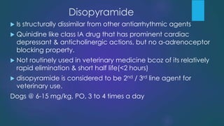 Disopyramide
 Is structurally dissimilar from other antiarrhythmic agents
 Quinidine like class IA drug that has prominent cardiac
depressant & anticholinergic actions, but no a-adrenoceptor
blocking property.
 Not routinely used in veterinary medicine bcoz of its relatively
rapid elimination & short half life(<2 hours)
 disopyramide is considered to be 2nd / 3rd line agent for
veterinary use.
Dogs @ 6-15 mg/kg, PO, 3 to 4 times a day
 