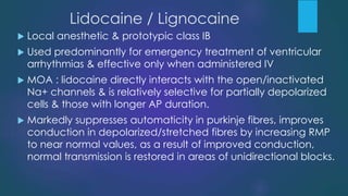 Lidocaine / Lignocaine
 Local anesthetic & prototypic class IB
 Used predominantly for emergency treatment of ventricular
arrhythmias & effective only when administered IV
 MOA : lidocaine directly interacts with the open/inactivated
Na+ channels & is relatively selective for partially depolarized
cells & those with longer AP duration.
 Markedly suppresses automaticity in purkinje fibres, improves
conduction in depolarized/stretched fibres by increasing RMP
to near normal values, as a result of improved conduction,
normal transmission is restored in areas of unidirectional blocks.
 