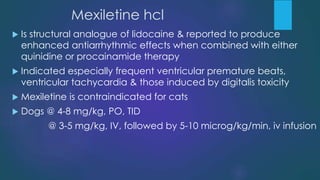Mexiletine hcl
 Is structural analogue of lidocaine & reported to produce
enhanced antiarrhythmic effects when combined with either
quinidine or procainamide therapy
 Indicated especially frequent ventricular premature beats,
ventricular tachycardia & those induced by digitalis toxicity
 Mexiletine is contraindicated for cats
 Dogs @ 4-8 mg/kg, PO, TID
@ 3-5 mg/kg, IV, followed by 5-10 microg/kg/min, iv infusion
 