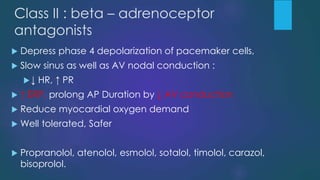 Class II : beta – adrenoceptor
antagonists
 Depress phase 4 depolarization of pacemaker cells,
 Slow sinus as well as AV nodal conduction :
↓ HR, ↑ PR
 ↑ ERP, prolong AP Duration by ↓ AV conduction
 Reduce myocardial oxygen demand
 Well tolerated, Safer
 Propranolol, atenolol, esmolol, sotalol, timolol, carazol,
bisoprolol.
 
