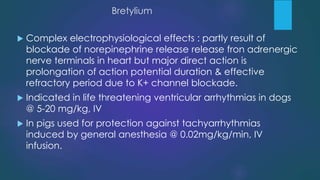 Bretylium
 Complex electrophysiological effects : partly result of
blockade of norepinephrine release release fron adrenergic
nerve terminals in heart but major direct action is
prolongation of action potential duration & effective
refractory period due to K+ channel blockade.
 Indicated in life threatening ventricular arrhythmias in dogs
@ 5-20 mg/kg, IV
 In pigs used for protection against tachyarrhythmias
induced by general anesthesia @ 0.02mg/kg/min, IV
infusion.
 