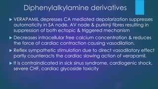 Diphenylalkylamine derivatives
 VERAPAMIL depresses CA mediated depolarization suppresses
automaticity in SA node, AV node & purkinji fibres resulting in
suppression of both ectopic & triggered mechanism
 Decreases intracellular free calcium concentration & reduces
the force of cardiac contraction causing vasodilation.
 Reflex sympathetic stimulation due to direct vasodilatory effect
partly counteracts the cardiac slowing action of verapamil.
 It is contraindicated in sick sinus syndrome, cardiogenic shock,
severe CHF, cardiac glycoside toxicity
 