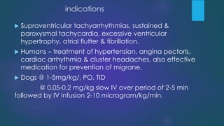 indications
 Supraventricular tachyarrhythmias, sustained &
paroxysmal tachycardia, excessive ventricular
hypertrophy, atrial flutter & fibrillation.
 Humans – treatment of hypertension, angina pectoris,
cardiac arrhythmia & cluster headaches, also effective
medication for prevention of migrane.
 Dogs @ 1-5mg/kg/, PO, TID
@ 0.05-0.2 mg/kg slow IV over period of 2-5 min
followed by IV infusion 2-10 microgram/kg/min.
 