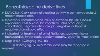Benzothiazepine derivatives
 DILTIAZEM : Ca++ channel blocking activity in both myocardial &
smooth muscle cells.
 It prevents transmembrane influx of extracellular Ca++ ions in
myocardial cells & vascular smooth muscles producing
vasodilation, negative chronotropic, negative inotropic &
negative dromotropic effects
 Indicated for treatment of atrial fibrillation, supraventricular
tachycardias, hypertropic cardiomyopathy, systemic hypertension
 Dogs @ 0.5-1.25mg/kg, PO, TID
@ 0.25mg/kg, IV, over 2 min. dose may be repeated if
required
 
