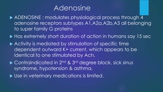 Adenosine
 ADENOSINE : modulates physiological process through 4
adenosine receptors subtypes A1,A2a,A2b,A3 all belonging
to super family G proteins
 Has extremely short duration of action in humans say 15 sec
 Activity is mediated by stimulation of specific time
dependent outward K+ current, which appears to be
identical to one stimulated by Ach.
 Contraindicated in 2nd & 3rd degree block, sick sinus
syndrome, hypotension & asthma.
 Use in veterinary medications is limited.
 