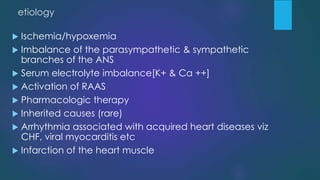 etiology
 Ischemia/hypoxemia
 Imbalance of the parasympathetic & sympathetic
branches of the ANS
 Serum electrolyte imbalance[K+ & Ca ++]
 Activation of RAAS
 Pharmacologic therapy
 Inherited causes (rare)
 Arrhythmia associated with acquired heart diseases viz
CHF, viral myocarditis etc
 Infarction of the heart muscle
 