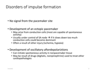 Disorders of impulse formation
• No signal from the pacemaker site
• Development of an ectopic pacemaker
• May arise from conduction cells (most are capable of spontaneous
activity)
• Usually under control of SA node  if it slows down too much
conduction cells could become dominant
• Often a result of other injury (ischemia, hypoxia)
• Development of oscillatory afterdepolariztions
• Can initiate spontaneous activity in nonpacemaker tissue
• May be result of drugs (digitalis, norepinephrine) used to treat other
cardiopathologies
2/12/2022 17
 
