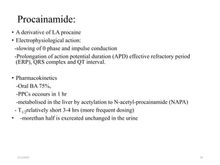 Procainamide:
• A derivative of LA procaine
• Electrophysiological action:
-slowing of 0 phase and impulse conduction
-Prolongation of action potential duration (APD) effective refractory period
(ERP), QRS complex and QT interval.
• Pharmacokinetics
-Oral BA 75%,
-PPCs occours in 1 hr
-metabolised in the liver by acetylation to N-acetyl-procainamide (NAPA)
- T1/2relatively short 3-4 hrs (more frequent dosing)
• -morethan half is excreated unchanged in the urine
2/12/2022 24
 