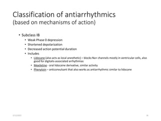 Classification of antiarrhythmics
(based on mechanisms of action)
• Subclass IB
• Weak Phase 0 depression
• Shortened depolarization
• Decreased action potential duration
• Includes
• Lidocane (also acts as local anesthetic) – blocks Na+ channels mostly in ventricular cells, also
good for digitalis-associated arrhythmias
• Mexiletine - oral lidocaine derivative, similar activity
• Phenytoin – anticonvulsant that also works as antiarrhythmic similar to lidocane
2/12/2022 26
 