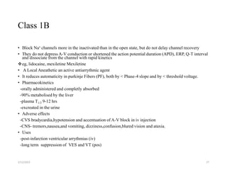 Class 1B
• Block Na+ channels more in the inactivated than in the open state, but do not delay channel recovery
• They do not depress A-V conduction or shortened the action potential duration (APD), ERP, Q-T interval
and dissociate from the channel with rapid kinetics
eg, lidocaine, mexiletine Mexiletine
• A Local Aneathetic an active antiarrythmic agent
• It reduces automaticity in purkinje Fibers (PF), both by < Phase-4 slope and by < threshold voltage.
• Pharmacokinetics
-orally administered and completly absorbed
-90% metabolised by the liver
-plasma T1/2 9-12 hrs
-excreated in the urine
• Adverse effects
-CVS bradycardia,hypotension and accentuation of A-V block in iv injection
-CNS- tremors,nausea,and vomiting, dizziness,confusion,blured vision and ataxia.
• Uses
-post-infarction ventricular arrythmias (iv)
-long term suppression of VES and VT (pos)
2/12/2022 27
 