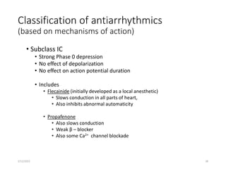 Classification of antiarrhythmics
(based on mechanisms of action)
• Subclass IC
• Strong Phase 0 depression
• No effect of depolarization
• No effect on action potential duration
• Includes
• Flecainide (initially developed as a local anesthetic)
• Slows conduction in all parts of heart,
• Also inhibits abnormal automaticity
• Propafenone
• Also slows conduction
• Weak β – blocker
• Also some Ca2+ channel blockade
2/12/2022 28
 