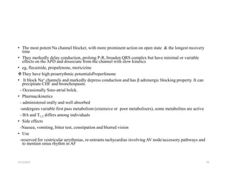 • The most potent Na channel blocker, with more prominent action on open state & the longest recovery
time
• They merkedly delay conduction, prolong P-R, broaden QRS complex but have minimal or variable
effects on the APD and dissociate from the channel with slow kinetics
• eg, flecainide, propafenone, moricizine
They have high proarrythmic potentialsProperfenone
• It block Na+ channels and markedly depress conduction and has β adrenergic blocking property. It can
precipitate CHF and bronchospasm.
- Occasionally Sino-atrial bolck.
• Pharmacikinetics
- administered orally and well absorbed
-undergoes variable first pass metabolism (extensive or poor metabolisers), some metabolites are active
- BA and T1/2 differs among individuals
• Side effects
-Nausea, vomiting, bitter test, constipation and blurred vision
• Use
-reserved for ventricular arrythmias, re-entrants tachycardias involving AV node/accessory pathways and
to mentain sinus rhythm in AF
2/12/2022 29
 