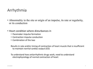Arrhythmia
• Abnormality in the site or origin of an impulse, its rate or regularity,
or its conduction
• Heart condition where disturbances in
• Pacemaker impulse formation
• Contraction impulse conduction
• Combination of the two
Results in rate and/or timing of contraction of heart muscle that is insufficient
to maintain normal cardiac output (CO)
To understand how antiarrhythmic drugs work, need to understand
electrophysiology of normal contraction of heart
2/12/2022 3
 