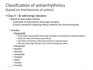 Classification of antiarrhythmics
(based on mechanisms of action)
• Class II – β–adrenergic blockers
• Based on two major actions
1) blockade of myocardial β–adrenergic receptors
2) Direct membrane-stabilizing effects related to Na+ channel blockade
• Includes
• Propranolol
• causes both myocardial β–adrenergic blockade and membrane-stabilizing effects
• Slows SA node and ectopic pacemaking
• Can block arrhythmias induced by exercise or apprehension
• Other β–adrenergic blockers have similar therapeutic effect
• Metoprolol
• Nadolol
• Atenolol
• Acebutolol
• Pindolol
• Stalol
• Timolol
• Esmolol
2/12/2022 30
 