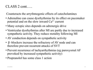 CLASS 2 cont.….
Counteracts the arrythmogenic effects of catecholamines
• Adrenaline can cause dysrhythmias by its effect on pacemaker
potential and on the slow inward Ca2+ current
• Many ectopic sites depends on adrenergic drive
• Ventricular dysrhythmias after MI are partly due to increased
sympathetic activity. They reduce motality following MI
• AV conduction depends on sympathetic activity
• β -blockers increase the refractory of AV node and can
therefore prevent recurrent attacks of SVT
• Prevent recurrence of tachyarrhythmias (eg paroxysmal AF
provoked by increased sympathetic activity)
• Propranolol has some class 1 action
2/12/2022 31
 
