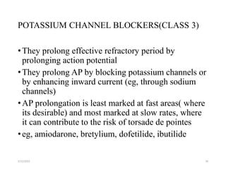 POTASSIUM CHANNEL BLOCKERS(CLASS 3)
•They prolong effective refractory period by
prolonging action potential
•They prolong AP by blocking potassium channels or
by enhancing inward current (eg, through sodium
channels)
•AP prolongation is least marked at fast areas( where
its desirable) and most marked at slow rates, where
it can contribute to the risk of torsade de pointes
•eg, amiodarone, bretylium, dofetilide, ibutilide
2/12/2022 34
 