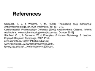 2/12/2022 37
Campbell, T. J. & Williams, K. M. (1998). Therapeutic drug monitoring:
Antiarryhthmic drugs. Br J Clin Pharmacol, 46: 307- 319.
Cardiovascular Pharmacology Concepts (2009) Antiarrhythmic Classes. [online]
Available at: www.cvpharmacology.com [Accessed: October 2012].
Stanfield, C. L, & Germann, W. J. Principles of Human Physiology. 3. London,
England: Benjamin Cummings, 2007. Print.
phm.utoronto.ca/~jeffh/PPT/phm12barr.ppt
www.ksums.net/.../2.%20antiarrhythmic%20dr..
faculty.ksu.edu.sa/.../Antiarrhythmic%20Drugs..
References
 