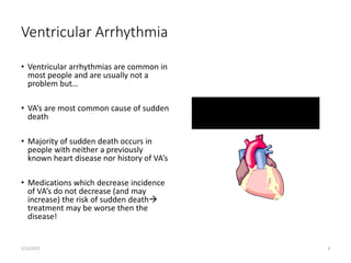 Ventricular Arrhythmia
• Ventricular arrhythmias are common in
most people and are usually not a
problem but…
• VA’s are most common cause of sudden
death
• Majority of sudden death occurs in
people with neither a previously
known heart disease nor history of VA’s
• Medications which decrease incidence
of VA’s do not decrease (and may
increase) the risk of sudden death
treatment may be worse then the
disease!
2/12/2022 6
 